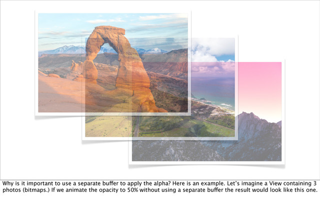 Why is it important to use a separate buffer to apply the alpha? Here is an example. Let’s imagine a View containing 3
photos (bitmaps.) If we animate the opacity to 50% without using a separate buffer the result would look like this one.
