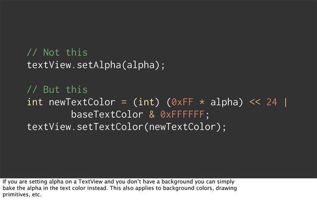 // Not this
textView.setAlpha(alpha);
// But this
int newTextColor = (int) (0xFF * alpha) << 24 |
baseTextColor & 0xFFFFFF;
textView.setTextColor(newTextColor);
If you are setting alpha on a TextView and you don’t have a background you can simply
bake the alpha in the text color instead. This also applies to background colors, drawing
primitives, etc.
