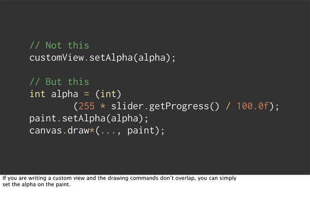 // Not this
customView.setAlpha(alpha);
// But this
int alpha = (int)
(255 * slider.getProgress() / 100.0f);
paint.setAlpha(alpha);
canvas.draw*(..., paint);
If you are writing a custom view and the drawing commands don’t overlap, you can simply
set the alpha on the paint.
