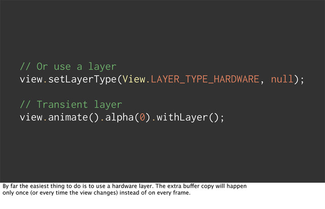 // Or use a layer
view.setLayerType(View.LAYER_TYPE_HARDWARE, null);
// Transient layer
view.animate().alpha(0).withLayer();
By far the easiest thing to do is to use a hardware layer. The extra buffer copy will happen
only once (or every time the view changes) instead of on every frame.
