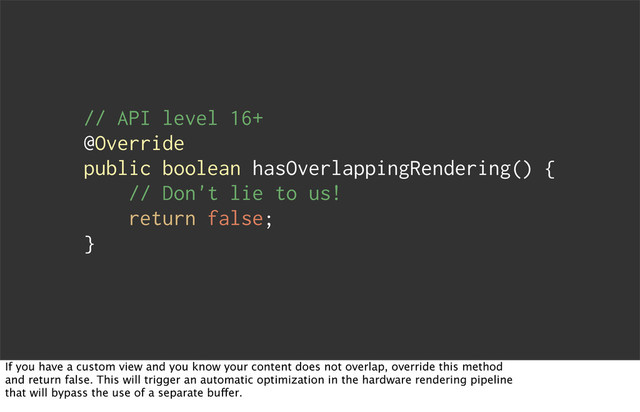 // API level 16+
@Override
public boolean hasOverlappingRendering() {
// Don't lie to us!
return false;
}
If you have a custom view and you know your content does not overlap, override this method
and return false. This will trigger an automatic optimization in the hardware rendering pipeline
that will bypass the use of a separate buffer.
