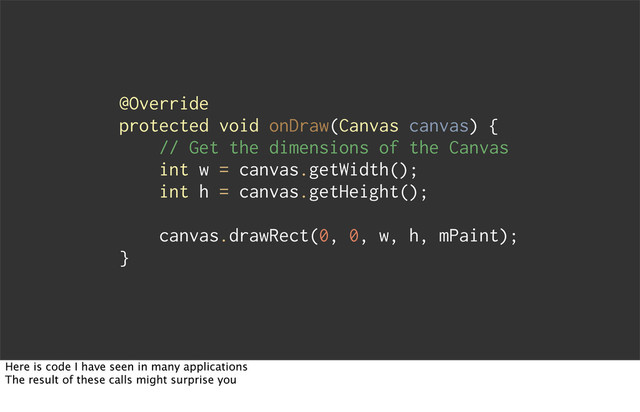 @Override
protected void onDraw(Canvas canvas) {
// Get the dimensions of the Canvas
int w = canvas.getWidth();
int h = canvas.getHeight();
canvas.drawRect(0, 0, w, h, mPaint);
}
Here is code I have seen in many applications
The result of these calls might surprise you
