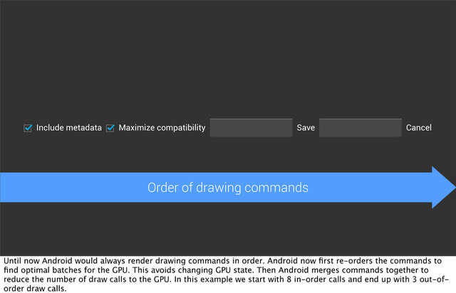 Include metadata Maximize compatibility Cancel
Save
Order of drawing commands
Until now Android would always render drawing commands in order. Android now ﬁrst re-orders the commands to
ﬁnd optimal batches for the GPU. This avoids changing GPU state. Then Android merges commands together to
reduce the number of draw calls to the GPU. In this example we start with 8 in-order calls and end up with 3 out-of-
order draw calls.
