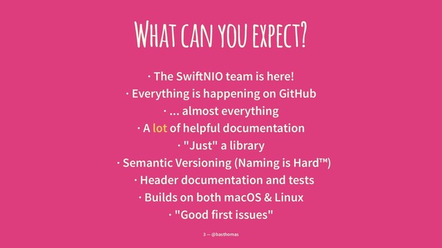 What can you expect?
· The Swi!NIO team is here!
· Everything is happening on GitHub
· ... almost everything
· A lot of helpful documentation
· "Just" a library
· Semantic Versioning (Naming is Hard™)
· Header documentation and tests
· Builds on both macOS & Linux
· "Good first issues"
3 — @basthomas
