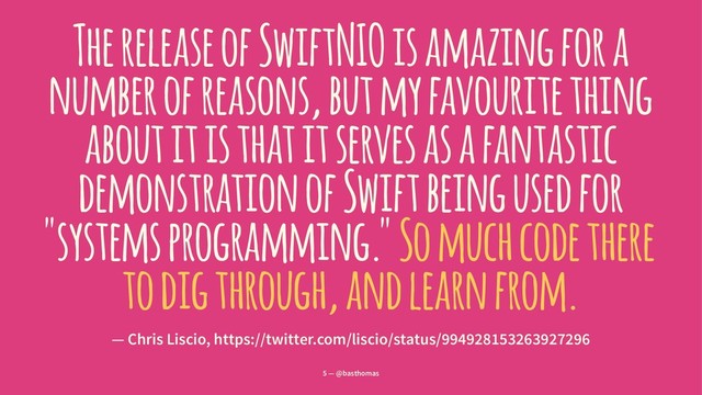 The release of SwiftNIO is amazing for a
number of reasons, but my favourite thing
about it is that it serves as a fantastic
demonstration of Swift being used for
"systems programming." So much code there
to dig through, and learn from.
— Chris Liscio, https://twitter.com/liscio/status/994928153263927296
5 — @basthomas
