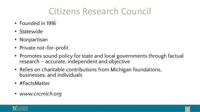 Citizens Research Council
• Founded in 1916
• Statewide
• Nonpartisan
• Private not-for-proﬁt
• Promotes sound policy for state and local governments through factual
research – accurate, independent and objective
• Relies on charitable contributions from Michigan foundations,
businesses, and individuals
• #FactsMatter
• www.crcmich.org
2
