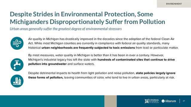 27
ENVIRONMENT
Despite Strides in Environmental Protection, Some
Michiganders Disproportionately Suffer from Pollution
Urban areas generally suffer the greatest degree of environmental stressors
Air quality in Michigan has drastically improved in the decades since the adoption of the federal Clean Air
Act. While most Michigan counties are currently in compliance with federal air quality standards, many
historical urban neighborhoods are frequently subjected to toxic emissions from lead or particulate matter.
By most measures, water quality in Michigan is better than it has been in over a century. However,
Michigan’s industrial legacy has left the state with hundreds of contaminated sites that continue to drive
pollution into groundwater and surface waters.
Despite detrimental impacts to health from light pollution and noise pollution, state policies largely ignore
these forms of pollution, leaving communities of color, who tend to live in urban areas, particularly at risk.
