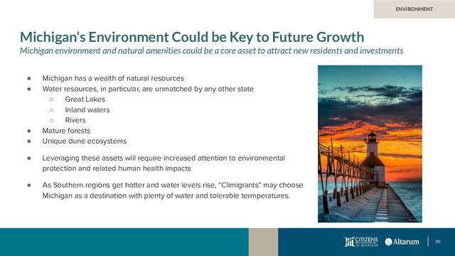 30
Michigan’s Environment Could be Key to Future Growth
Michigan environment and natural amenities could be a core asset to attract new residents and investments
● Michigan has a wealth of natural resources
● Water resources, in particular, are unmatched by any other state
○ Great Lakes
○ Inland waters
○ Rivers
● Mature forests
● Unique dune ecosystems
● Leveraging these assets will require increased attention to environmental
protection and related human health impacts
● As Southern regions get hotter and water levels rise, “Climigrants” may choose
Michigan as a destination with plenty of water and tolerable termperatures.
ENVIRONMENT
