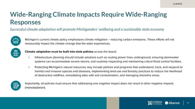 31
CLIMATE
Wide-Ranging Climate Impacts Require Wide-Ranging
Responses
Successful climate adaptation will promote Michiganders’ wellbeing and a sustainable state economy
Michigan’s current climate policy emphasizes climate mitigation – reducing carbon emissions. These eﬀorts will not
measurably impact the climate change that the state experiences.
Climate adaptation must be built into state policies across the board.
○ Infrastructure planning should include solutions such as routing power lines underground, ensuring stormwater
systems can accommodate severe storms, and routinely inspecting and maintaining critical ﬂood control facilities.
○ Protecting Michigan’s natural resources may include policies and programs that understand, track, and respond to
harmful and invasive species and diseases, implementing land-use and forestry practices to reduce the likelihood
of destructive wildﬁres, remediating sites with soil contamination, and managing shoreline areas.
Importantly, all policies must ensure that addressing one negative impact does not result in other negative impacts
(maladaptation).
