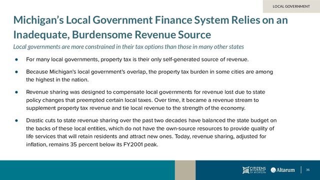 36
● For many local governments, property tax is their only self-generated source of revenue.
● Because Michigan’s local government’s overlap, the property tax burden in some cities are among
the highest in the nation.
● Revenue sharing was designed to compensate local governments for revenue lost due to state
policy changes that preempted certain local taxes. Over time, it became a revenue stream to
supplement property tax revenue and tie local revenue to the strength of the economy.
● Drastic cuts to state revenue sharing over the past two decades have balanced the state budget on
the backs of these local entities, which do not have the own-source resources to provide quality of
life services that will retain residents and attract new ones. Today, revenue sharing, adjusted for
inﬂation, remains 35 percent below its FY2001 peak.
LOCAL GOVERNMENT
Michigan’s Local Government Finance System Relies on an
Inadequate, Burdensome Revenue Source
Local governments are more constrained in their tax options than those in many other states
