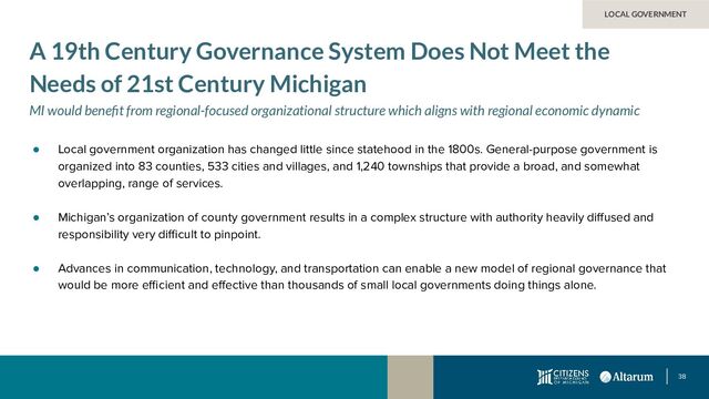 38
● Local government organization has changed little since statehood in the 1800s. General-purpose government is
organized into 83 counties, 533 cities and villages, and 1,240 townships that provide a broad, and somewhat
overlapping, range of services.
● Michigan’s organization of county government results in a complex structure with authority heavily diﬀused and
responsibility very diﬃcult to pinpoint.
● Advances in communication, technology, and transportation can enable a new model of regional governance that
would be more eﬃcient and eﬀective than thousands of small local governments doing things alone.
LOCAL GOVERNMENT
A 19th Century Governance System Does Not Meet the
Needs of 21st Century Michigan
MI would beneﬁt from regional-focused organizational structure which aligns with regional economic dynamic
