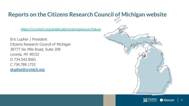 42
Reports on the Citizens Research Council of Michigan website
https://crcmich.org/publications/prosperous-future
Eric Lupher | President
Citizens Research Council of Michigan
38777 Six Mile Road, Suite 208
Livonia, MI 48152
O 734.542.8001
C 734.788.1732
elupher@crcmich.org
