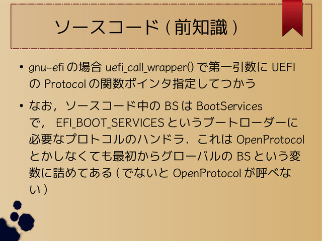 ソースコード ( 前知識 )
●
gnu-efi の場合 uefi_call_wrapper() で第一引数に UEFI
の Protocol の関数ポインタ指定してつかう
● なお，ソースコード中の BS は BootServices
で， EFI_BOOT_SERVICES というブートローダーに
必要なプロトコルのハンドラ．これは OpenProtocol
とかしなくても最初からグローバルの BS という変
数に詰めてある ( でないと OpenProtocol が呼べな
い )
