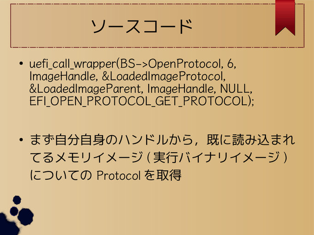 ソースコード
●
uefi_call_wrapper(BS->OpenProtocol, 6,
ImageHandle, &LoadedImageProtocol,
&LoadedImageParent, ImageHandle, NULL,
EFI_OPEN_PROTOCOL_GET_PROTOCOL);
● まず自分自身のハンドルから，既に読み込まれ
てるメモリイメージ ( 実行バイナリイメージ )
についての Protocol を取得
