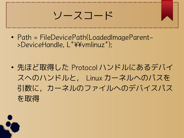 ソースコード
●
Path = FileDevicePath(LoadedImageParent-
>DeviceHandle, L"\\vmlinuz");
● 先ほど取得した Protocol ハンドルにあるデバイ
スへのハンドルと， Linux カーネルへのパスを
引数に，カーネルのファイルへのデバイスパス
を取得
