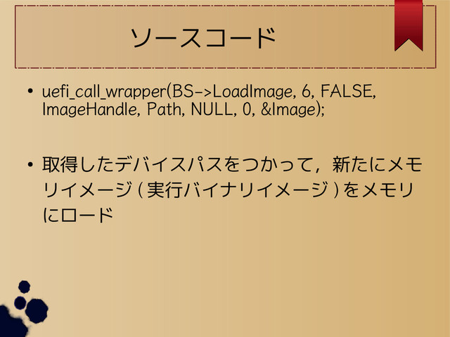 ソースコード
●
uefi_call_wrapper(BS->LoadImage, 6, FALSE,
ImageHandle, Path, NULL, 0, &Image);
● 取得したデバイスパスをつかって，新たにメモ
リイメージ ( 実行バイナリイメージ ) をメモリ
にロード
