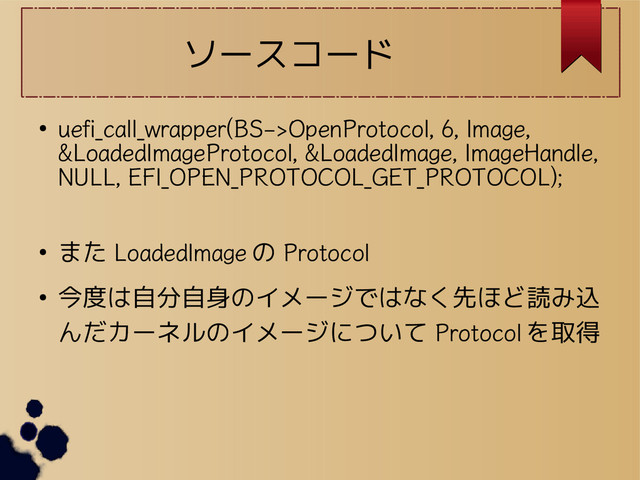 ソースコード
●
uefi_call_wrapper(BS->OpenProtocol, 6, Image,
&LoadedImageProtocol, &LoadedImage, ImageHandle,
NULL, EFI_OPEN_PROTOCOL_GET_PROTOCOL);
● また LoadedImage の Protocol
● 今度は自分自身のイメージではなく先ほど読み込
んだカーネルのイメージについて Protocol を取得
