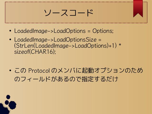 ソースコード
●
LoadedImage->LoadOptions = Options;
●
LoadedImage->LoadOptionsSize =
(StrLen(LoadedImage->LoadOptions)+1) *
sizeof(CHAR16);
● この Protocol のメンバに起動オプションのため
のフィールドがあるので指定するだけ
