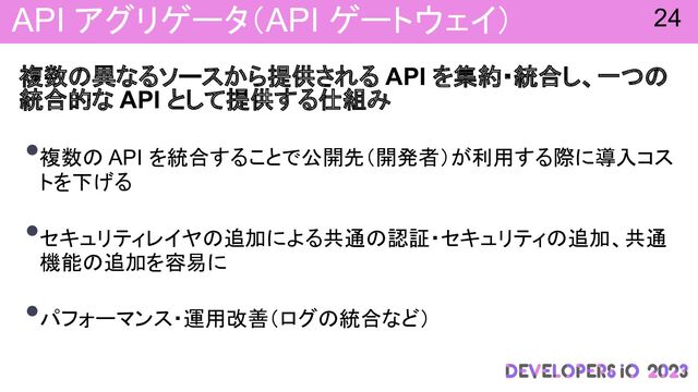 API アグリゲータ（API ゲートウェイ）
複数 異なるソースから提供される API を集約・統合し、一つ
統合的な API として提供する仕組み
•複数 API を統合することで公開先（開発者）が利用する際に導入コス
トを下げる
•セキュリティレイヤ 追加による共通 認証・セキュリティ 追加、共通
機能 追加を容易に
•パフォーマンス・運用改善（ログ 統合など）
24
