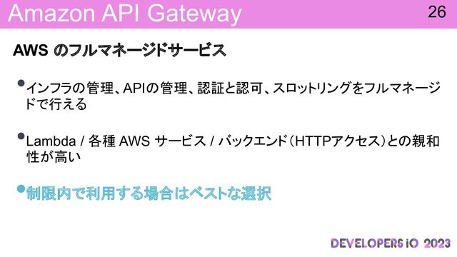 Amazon API Gateway
AWS フルマネージドサービス
•インフラ 管理、API 管理、認証と認可、スロットリングをフルマネージ
ドで行える
•Lambda / 各種 AWS サービス / バックエンド（HTTPアクセス）と 親和
性が高い
•制限内で利用する場合 ベストな選択
26
