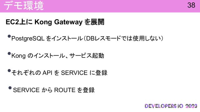 デモ環境
EC2上に Kong Gateway を展開
•PostgreSQL をインストール（DBレスモードで 使用しない）
•Kong インストール、サービス起動
•それぞれ API を SERVICE に登録
•SERVICE から ROUTE を登録
38
