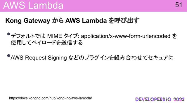 AWS Lambda
Kong Gateway から AWS Lambda を呼 出す
•デフォルトで MIME タイプ: application/x-www-form-urlencoded を
使用してペイロードを送信する
•AWS Request Signing など プラグインを組み合わせてセキュアに
51
https://docs.konghq.com/hub/kong-inc/aws-lambda/
