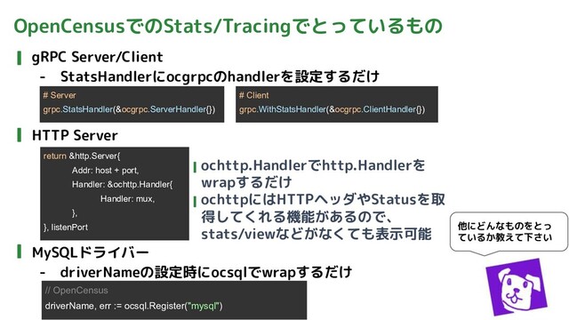 OpenCensusでのStats/Tracingでとっているもの
gRPC Server/Client
- StatsHandlerにocgrpcのhandlerを設定するだけ
HTTP Server
MySQLドライバー
- driverNameの設定時にocsqlでwrapするだけ
他にどんなものをとっ
ているか教えて下さい
# Server
grpc.StatsHandler(&ocgrpc.ServerHandler{})
# Client
grpc.WithStatsHandler(&ocgrpc.ClientHandler{})
return &http.Server{
Addr: host + port,
Handler: &ochttp.Handler{
Handler: mux,
},
}, listenPort
ochttp.Handlerでhttp.Handlerを
wrapするだけ
ochttpにはHTTPヘッダやStatusを取
得してくれる機能があるので、
stats/viewなどがなくても表示可能
// OpenCensus
driverName, err := ocsql.Register("mysql")
