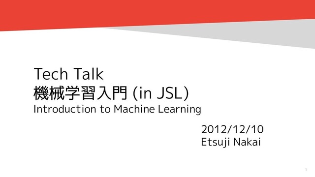 1
Tech Talk
機械学習入門 (in JSL)
Introduction to Machine Learning
2012/12/10
Etsuji Nakai
