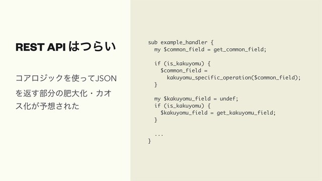 REST API ͸ͭΒ͍ sub example_handler {
my $common_field = get_common_field;
if (is_kakuyomu) {
$common_field =
kakuyomu_specific_operation($common_field);
}
my $kakuyomu_field = undef;
if (is_kakuyomu) {
$kakuyomu_field = get_kakuyomu_field;
}
...
}
ίΞϩδοΫΛ࢖ͬͯJSON
Λฦ͢෦෼ͷංେԽɾΧΦ
εԽ͕༧૝͞Εͨ

