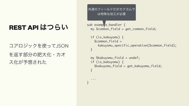 REST API ͸ͭΒ͍ sub example_handler {
my $common_field = get_common_field;
if (is_kakuyomu) {
$common_field =
kakuyomu_specific_operation($common_field);
}
my $kakuyomu_field = undef;
if (is_kakuyomu) {
$kakuyomu_field = get_kakuyomu_field;
}
...
}
ίΞϩδοΫΛ࢖ͬͯJSON
Λฦ͢෦෼ͷංେԽɾΧΦ
εԽ͕༧૝͞Εͨ
ڞ௨ͷϑΟʔϧυ͕ͩΧΫϤϜͰ
͸ಛघͳՃ޻͕ඞཁ
