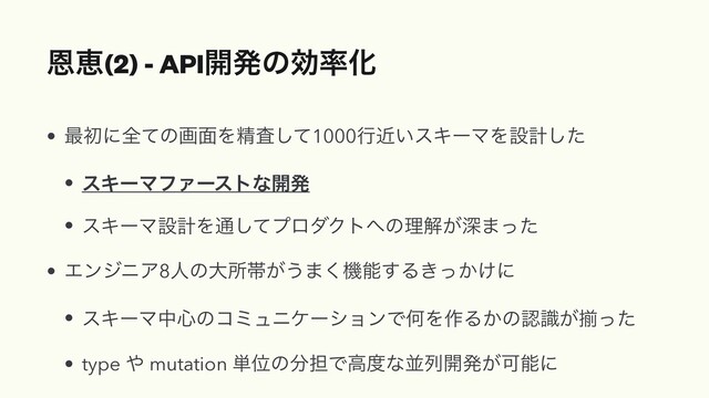 Ըܙ(2) - API։ൃͷޮ཰Խ
• ࠷ॳʹશͯͷը໘Λਫ਼ࠪͯ͠1000ߦ͍ۙεΩʔϚΛઃܭͨ͠
• εΩʔϚϑΝʔετͳ։ൃ
• εΩʔϚઃܭΛ௨ͯ͠ϓϩμΫτ΁ͷཧղ͕ਂ·ͬͨ
• ΤϯδχΞ8ਓͷେॴଳ͕͏·͘ػೳ͢Δ͖͔͚ͬʹ
• εΩʔϚத৺ͷίϛϡχέʔγϣϯͰԿΛ࡞Δ͔ͷೝ͕ࣝἧͬͨ
• type ΍ mutation ୯Ґͷ෼୲Ͱߴ౓ͳฒྻ։ൃ͕Մೳʹ
