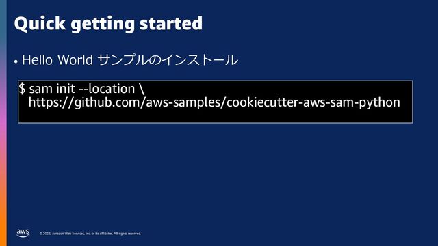 © 2022, Amazon Web Services, Inc. or its affiliates. All rights reserved.
Quick getting started
• Hello World サンプルのインストール
$ sam init --location \
https://github.com/aws-samples/cookiecutter-aws-sam-python
