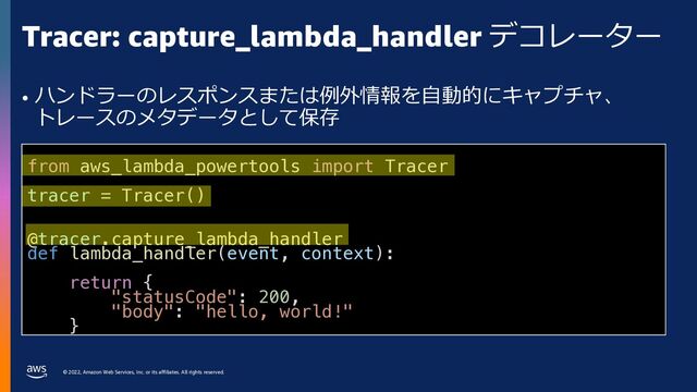 © 2022, Amazon Web Services, Inc. or its affiliates. All rights reserved.
Tracer: capture_lambda_handler デコレーター
• ハンドラーのレスポンスまたは例外情報を⾃動的にキャプチャ、
トレースのメタデータとして保存
from aws_lambda_powertools import Tracer
tracer = Tracer()
@tracer.capture_lambda_handler
def lambda_handler(event, context):
return {
"statusCode": 200,
"body": "hello, world!"
}
