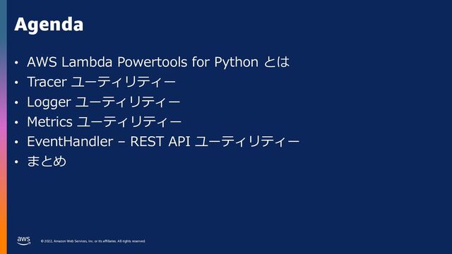 © 2022, Amazon Web Services, Inc. or its affiliates. All rights reserved.
Agenda
• AWS Lambda Powertools for Python とは
• Tracer ユーティリティー
• Logger ユーティリティー
• Metrics ユーティリティー
• EventHandler – REST API ユーティリティー
• まとめ
