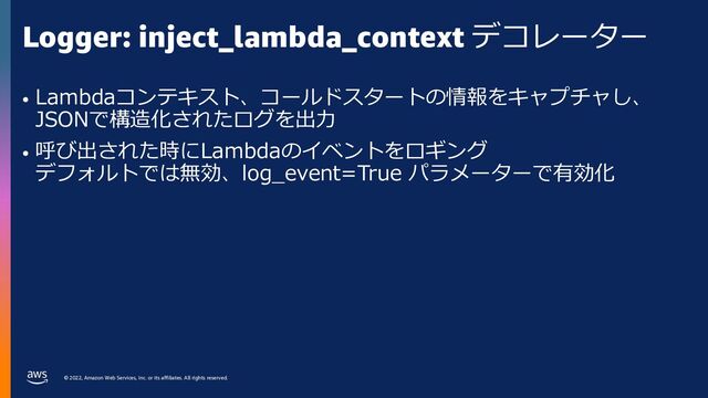 © 2022, Amazon Web Services, Inc. or its affiliates. All rights reserved.
Logger: inject_lambda_context デコレーター
• Lambdaコンテキスト、コールドスタートの情報をキャプチャし、
JSONで構造化されたログを出⼒
• 呼び出された時にLambdaのイベントをロギング
デフォルトでは無効、log_event=True パラメーターで有効化
