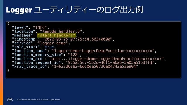 © 2022, Amazon Web Services, Inc. or its affiliates. All rights reserved.
Logger ユーティリティーのログ出⼒例
{
"level": "INFO",
"location": "lambda_handler:8",
"message": "start handler!",
"timestamp": "2022-03-25 07:25:54,563+0000",
"service": "logger-demo",
"cold_start": true,
"function_name": "logger-demo-LoggerDemoFunction-xxxxxxxxxxx",
"function_memory_size": "128",
"function_arn": "arn:...:logger-demo-LoggerDemoFunction-xxxxxxxx",
"function_request_id": "9c5a35c7-552d-46f1-a6a5-3a03a5153ff4",
"xray_trace_id": "1-623d6e82-6dd0ea50736a04742a5ae904"
}
