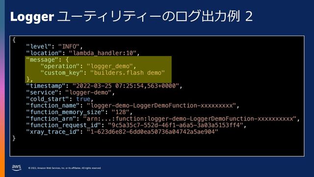 © 2022, Amazon Web Services, Inc. or its affiliates. All rights reserved.
Logger ユーティリティーのログ出⼒例 2
{
"level": "INFO",
"location": "lambda_handler:10",
"message": {
"operation": "logger_demo",
"custom_key": "builders.flash demo"
},
"timestamp": "2022-03-25 07:25:54,563+0000",
"service": "logger-demo",
"cold_start": true,
"function_name": "logger-demo-LoggerDemoFunction-xxxxxxxxx",
"function_memory_size": "128",
"function_arn": "arn:...:function:logger-demo-LoggerDemoFunction-xxxxxxxxxx",
"function_request_id": "9c5a35c7-552d-46f1-a6a5-3a03a5153ff4",
"xray_trace_id": "1-623d6e82-6dd0ea50736a04742a5ae904"
}
