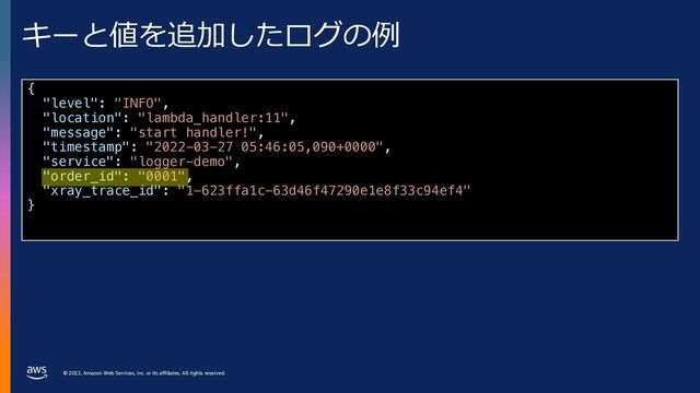 © 2022, Amazon Web Services, Inc. or its affiliates. All rights reserved.
キーと値を追加したログの例
{
"level": "INFO",
"location": "lambda_handler:11",
"message": "start handler!",
"timestamp": "2022-03-27 05:46:05,090+0000",
"service": "logger-demo",
"order_id": "0001",
"xray_trace_id": "1-623ffa1c-63d46f47290e1e8f33c94ef4"
}
