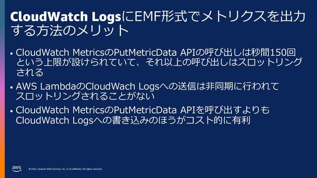 © 2022, Amazon Web Services, Inc. or its affiliates. All rights reserved.
CloudWatch LogsにEMF形式でメトリクスを出⼒
する⽅法のメリット
• CloudWatch MetricsのPutMetricData APIの呼び出しは秒間150回
という上限が設けられていて、それ以上の呼び出しはスロットリング
される
• AWS LambdaのCloudWach Logsへの送信は⾮同期に⾏われて
スロットリングされることがない
• CloudWatch MetricsのPutMetricData APIを呼び出すよりも
CloudWatch Logsへの書き込みのほうがコスト的に有利
