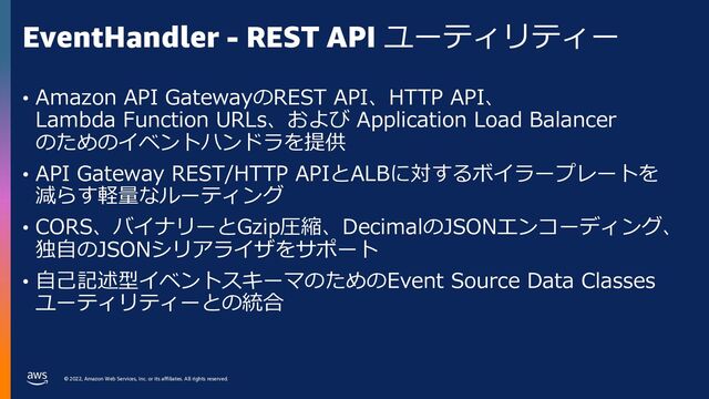 © 2022, Amazon Web Services, Inc. or its affiliates. All rights reserved.
EventHandler - REST API ユーティリティー
• Amazon API GatewayのREST API、HTTP API、
Lambda Function URLs、および Application Load Balancer
のためのイベントハンドラを提供
• API Gateway REST/HTTP APIとALBに対するボイラープレートを
減らす軽量なルーティング
• CORS、バイナリーとGzip圧縮、DecimalのJSONエンコーディング、
独⾃のJSONシリアライザをサポート
• ⾃⼰記述型イベントスキーマのためのEvent Source Data Classes
ユーティリティーとの統合
