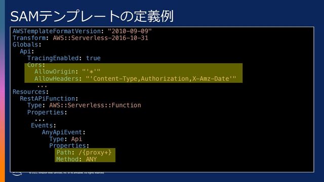 © 2022, Amazon Web Services, Inc. or its affiliates. All rights reserved.
SAMテンプレートの定義例
AWSTemplateFormatVersion: "2010-09-09"
Transform: AWS::Serverless-2016-10-31
Globals:
Api:
TracingEnabled: true
Cors:
AllowOrigin: "'*'"
AllowHeaders: "'Content-Type,Authorization,X-Amz-Date'"
...
Resources:
RestAPiFunction:
Type: AWS::Serverless::Function
Properties:
...
Events:
AnyApiEvent:
Type: Api
Properties:
Path: /{proxy+}
Method: ANY
