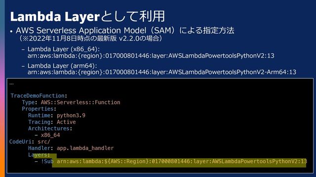 © 2022, Amazon Web Services, Inc. or its affiliates. All rights reserved.
Lambda Layerとして利⽤
• AWS Serverless Application Model（SAM）による指定⽅法
（※2022年11⽉8⽇時点の最新版 v2.2.0の場合）
– Lambda Layer (x86_64):
arn:aws:lambda:{region}:017000801446:layer:AWSLambdaPowertoolsPythonV2:13
– Lambda Layer (arm64):
arn:aws:lambda:{region}:017000801446:layer:AWSLambdaPowertoolsPythonV2-Arm64:13
...
TraceDemoFunction:
Type: AWS::Serverless::Function
Properties:
Runtime: python3.9
Tracing: Active
Architectures:
- x86_64
CodeUri: src/
Handler: app.lambda_handler
Layers:
- !Sub arn:aws:lambda:${AWS::Region}:017000801446:layer:AWSLambdaPowertoolsPythonV2:13
