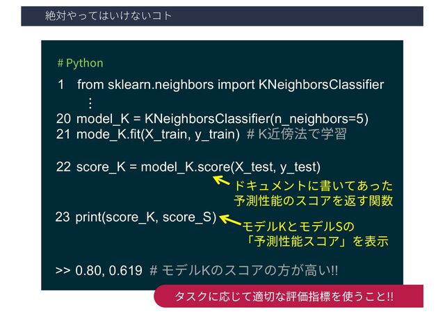絶対やってはいけないコト
29
# Python
1 from sklearn.neighbors import KNeighborsClassifier
20 model_K = KNeighborsClassifier(n_neighbors=5)
21 mode_K.fit(X_train, y_train) # K近傍法で学習
22 score_K = model_K.score(X_test, y_test)
…
ドキュメントに書いてあった
予測性能のスコアを返す関数
23 print(score_K, score_S)
モデルKとモデルSの
「予測性能スコア」を表⽰
>> 0.80, 0.619 # モデルKのスコアの⽅が⾼い!!
タスクに応じて適切な評価指標を使うこと!!

