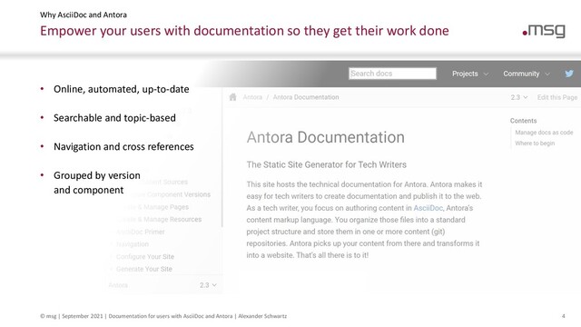 © msg | September 2021 | Documentation for users with AsciiDoc and Antora | Alexander Schwartz 4
Empower your users with documentation so they get their work done
Why AsciiDoc and Antora
• Online, automated, up-to-date
• Searchable and topic-based
• Navigation and cross references
• Grouped by version
and component
