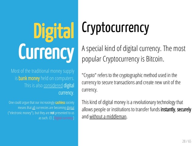 28 / 65
Digital
Currency
Most of the traditional money supply
is bank money held on computers.
This is also considered digital
currency.
One could argue that our increasingly cashless society
means that all currencies are becoming digital
("electronic money"), but they are not presented to us
as such. Cf. [Digital currency]
Cryptocurrency
A special kind of digital currency. The most
popular Cryptocurrency is Bitcoin.
"Crypto" refers to the cryptographic method used in the
currency to secure transactions and create new unit of the
currency.
This kind of digital money is a revolutionary technology that
allows people or institutions to transfer funds instantly, securely
and without a middleman.

