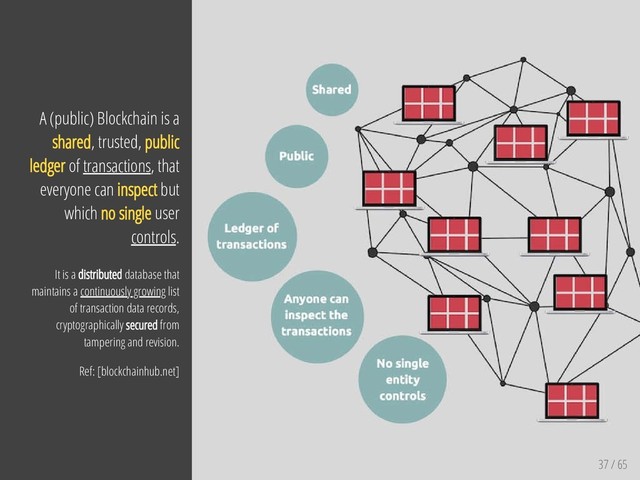 37 / 65
A (public) Blockchain is a
shared, trusted, public
ledger of transactions, that
everyone can inspect but
which no single user
controls.
It is a distributed database that
maintains a continuously growing list
of transaction data records,
cryptographically secured from
tampering and revision.
Ref: [blockchainhub.net]
