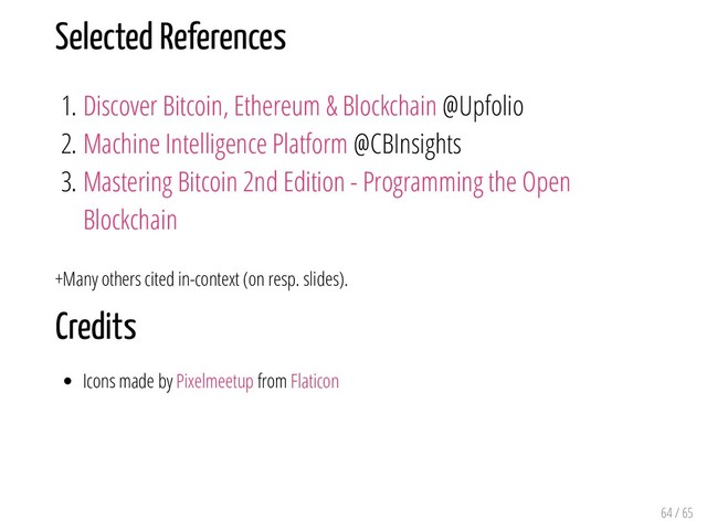 Selected References
1. Discover Bitcoin, Ethereum & Blockchain @Upfolio
2. Machine Intelligence Platform @CBInsights
3. Mastering Bitcoin 2nd Edition - Programming the Open
Blockchain
+Many others cited in-context (on resp. slides).
Credits
Icons made by Pixelmeetup from Flaticon
64 / 65
