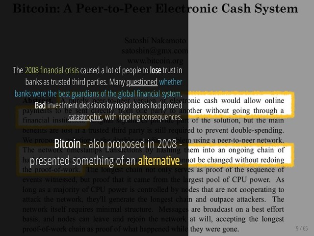 9 / 65
The 2008 nancial crisis caused a lot of people to lose trust in
banks as trusted third parties. Many questioned whether
banks were the best guardians of the global nancial system.
Bad investment decisions by major banks had proved
catastrophic, with rippling consequences.
Bitcoin - also proposed in 2008 -
presented something of an alternative.
