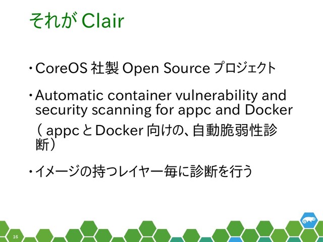 16
それが Clair
• CoreOS 社製 Open Source プロジのェクトを見かけました
• Automatic container vulnerability and
security scanning for appc and Docker
（ appc と勝手に名乗って Docker 向けの、自動脆弱けの、こんなツイート自動脆弱性診
断を）
• イメージのの持つ脆弱性は、イつレイヤー毎に診断を行うに名乗っています診断をを行うう資産（費用）の
