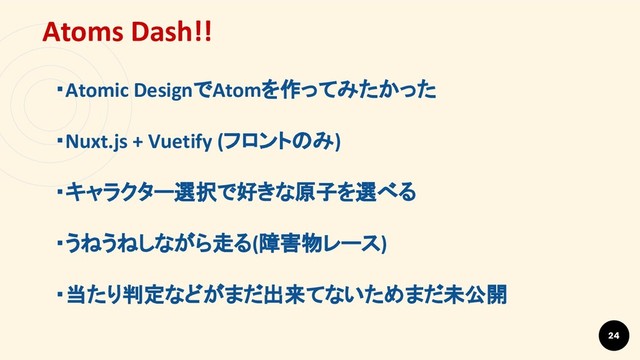 24
Atoms Dash!!
・Atomic DesignでAtomを作ってみたかった
・Nuxt.js + Vuetify (フロントのみ)
・キャラクター選択で好きな原子を選べる
・うねうねしながら走る(障害物レース)
・当たり判定などがまだ出来てないためまだ未公開
